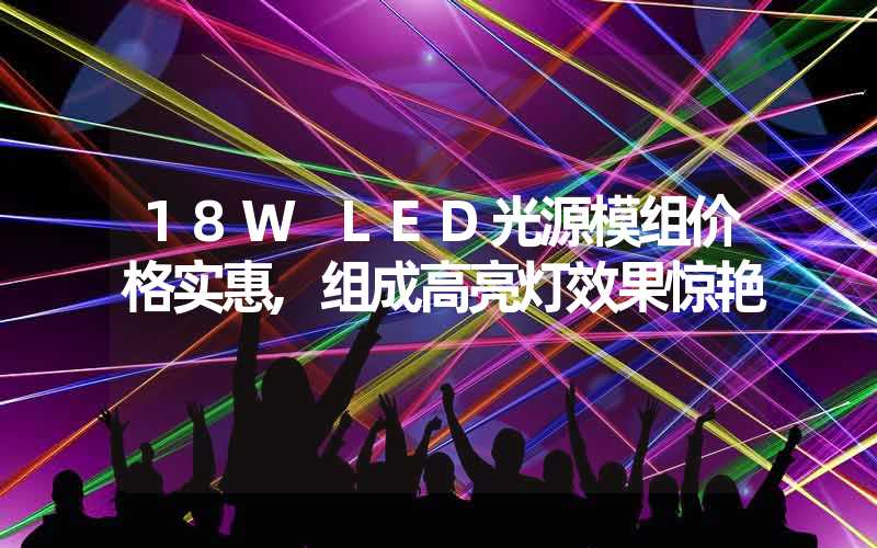 18W LED光源模组价格实惠,组成高亮灯效果惊艳